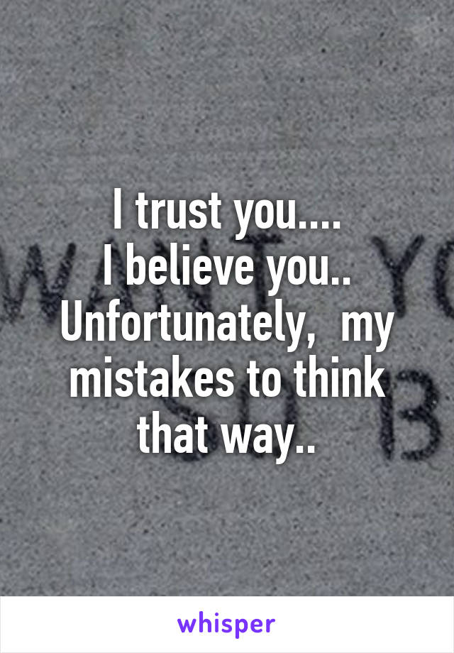 I trust you....
I believe you..
Unfortunately,  my mistakes to think that way..