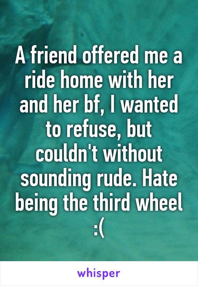 A friend offered me a ride home with her and her bf, I wanted to refuse, but couldn't without sounding rude. Hate being the third wheel :(