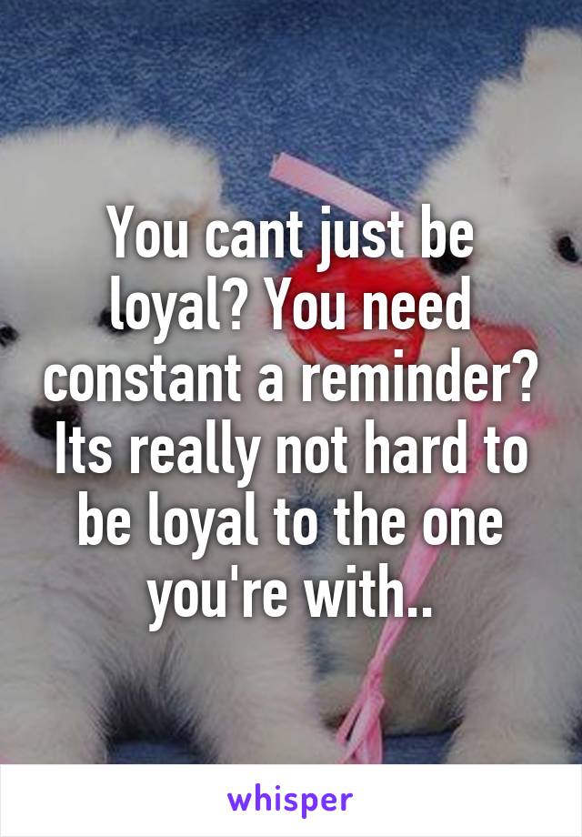 You cant just be loyal? You need constant a reminder? Its really not hard to be loyal to the one you're with..