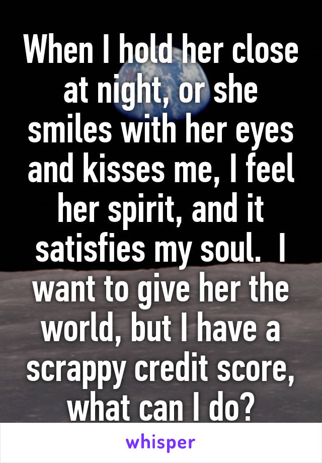 When I hold her close at night, or she smiles with her eyes and kisses me, I feel her spirit, and it satisfies my soul.  I want to give her the world, but I have a scrappy credit score, what can I do?