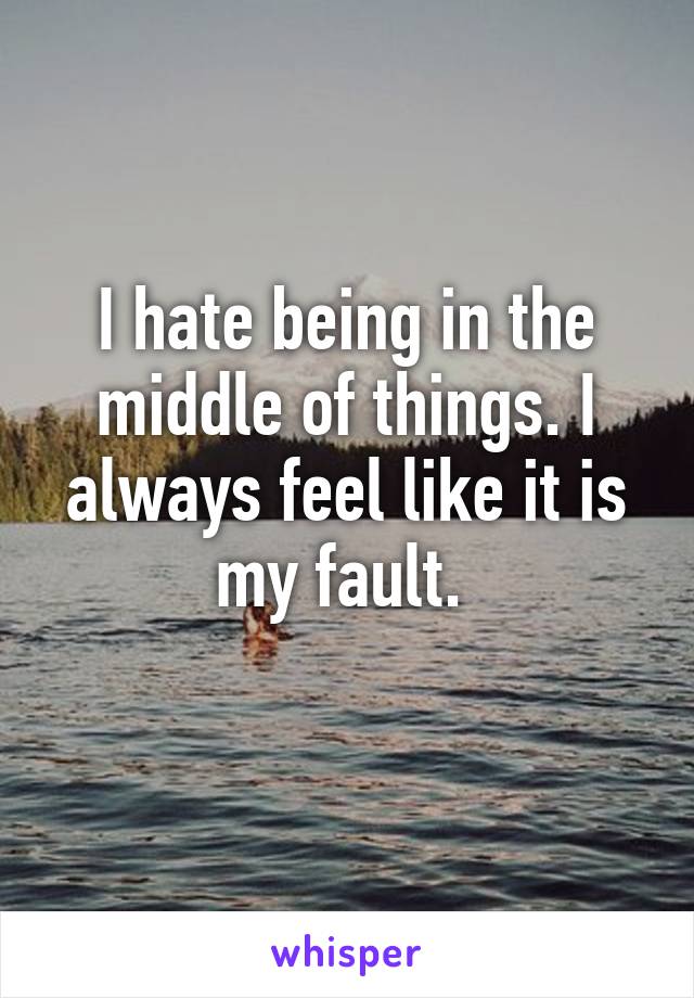 I hate being in the middle of things. I always feel like it is my fault. 
