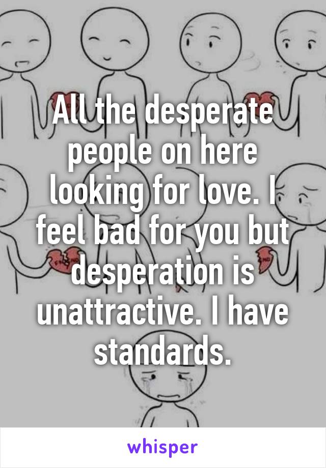 All the desperate people on here looking for love. I feel bad for you but desperation is unattractive. I have standards.