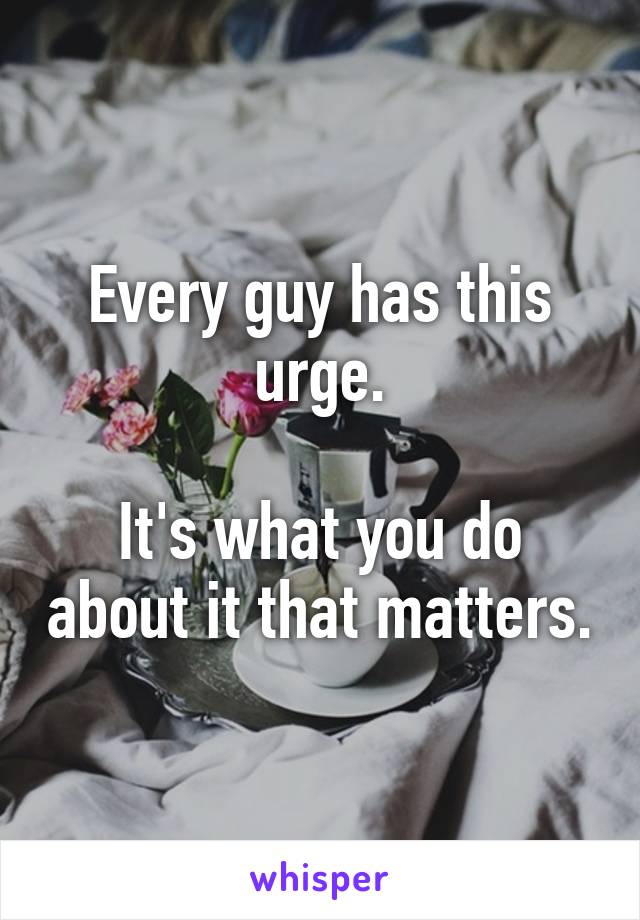 Every guy has this urge.

It's what you do about it that matters.