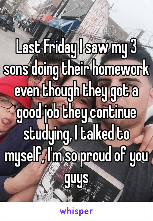 Last Friday I saw my 3 sons doing their homework even though they got a good job they continue studying, I talked to myself, I'm so proud of you guys 