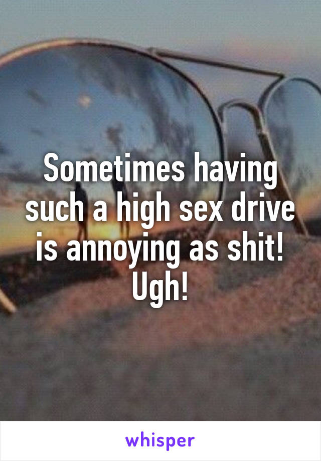 Sometimes having such a high sex drive is annoying as shit! Ugh!