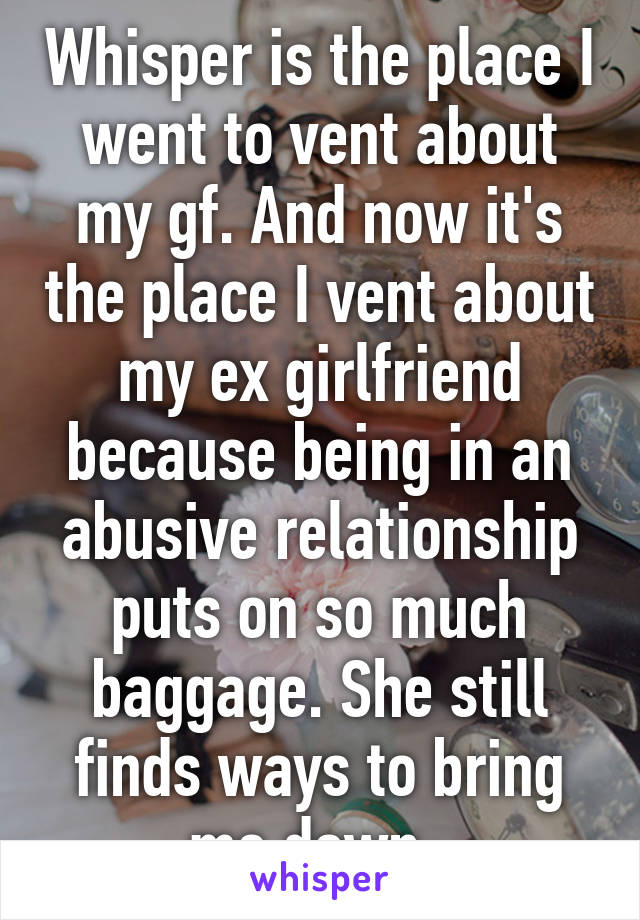 Whisper is the place I went to vent about my gf. And now it's the place I vent about my ex girlfriend because being in an abusive relationship puts on so much baggage. She still finds ways to bring me down..