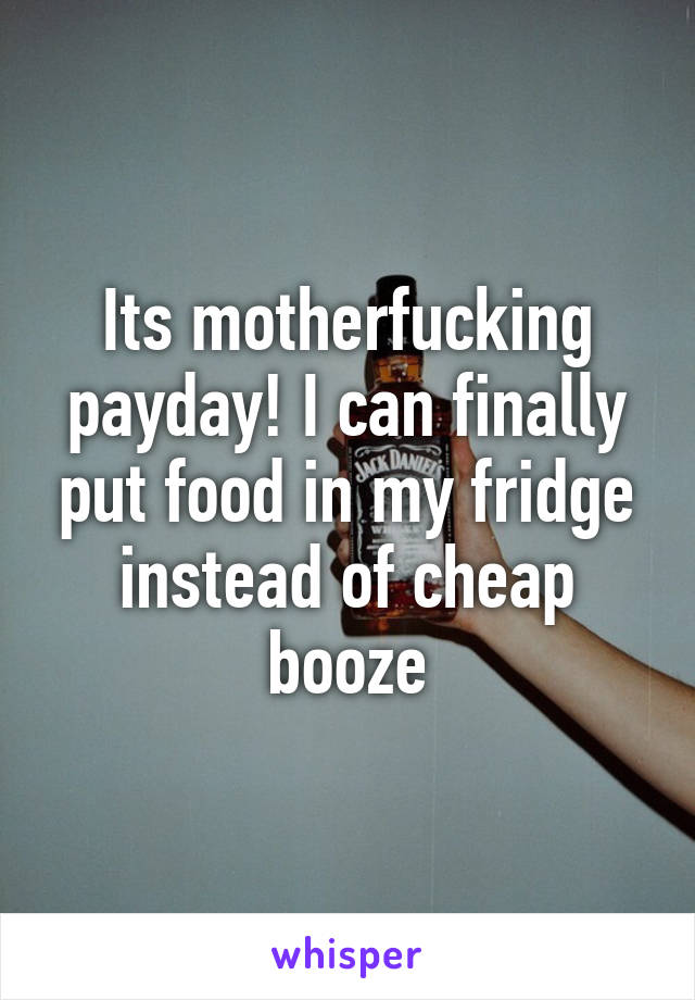 Its motherfucking payday! I can finally put food in my fridge instead of cheap booze