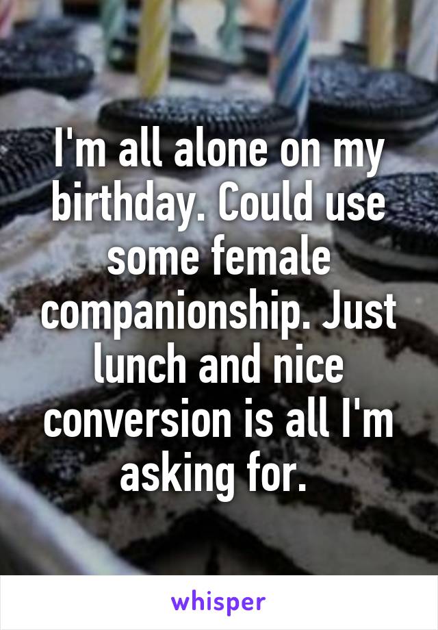 I'm all alone on my birthday. Could use some female companionship. Just lunch and nice conversion is all I'm asking for. 