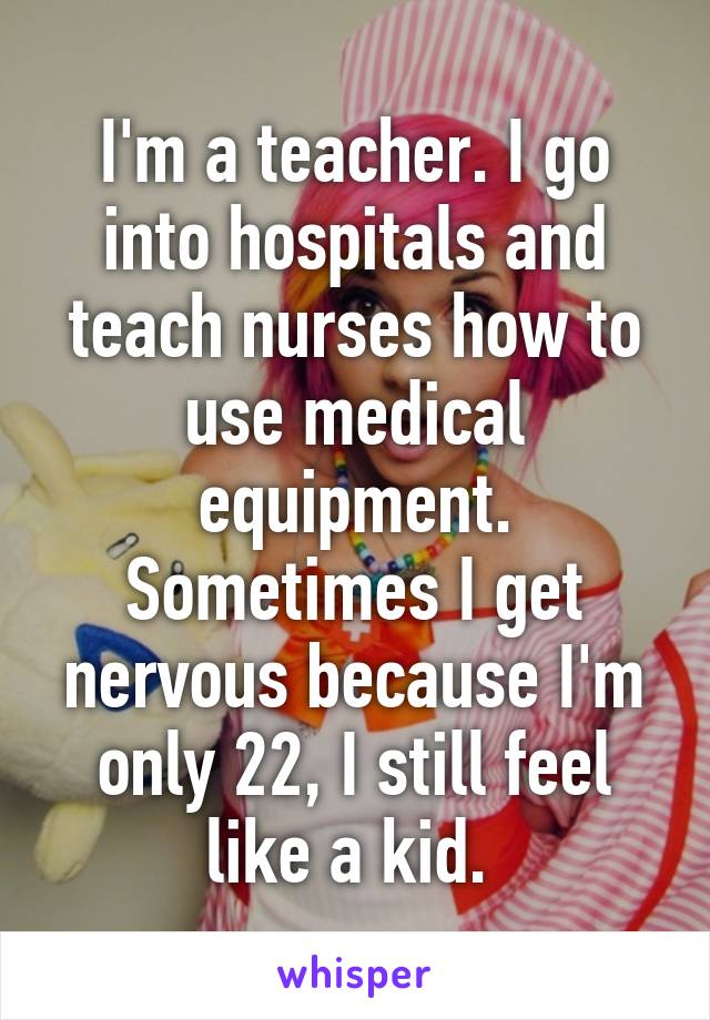 I'm a teacher. I go into hospitals and teach nurses how to use medical equipment. Sometimes I get nervous because I'm only 22, I still feel like a kid. 
