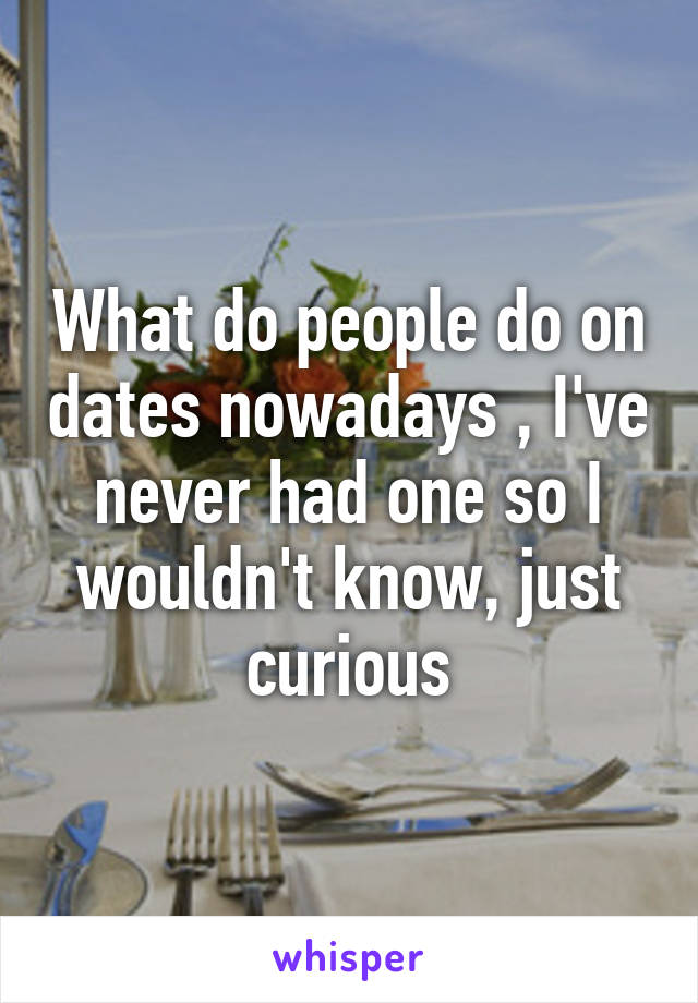 What do people do on dates nowadays , I've never had one so I wouldn't know, just curious