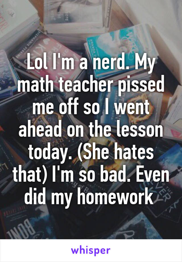 Lol I'm a nerd. My math teacher pissed me off so I went ahead on the lesson today. (She hates that) I'm so bad. Even did my homework 