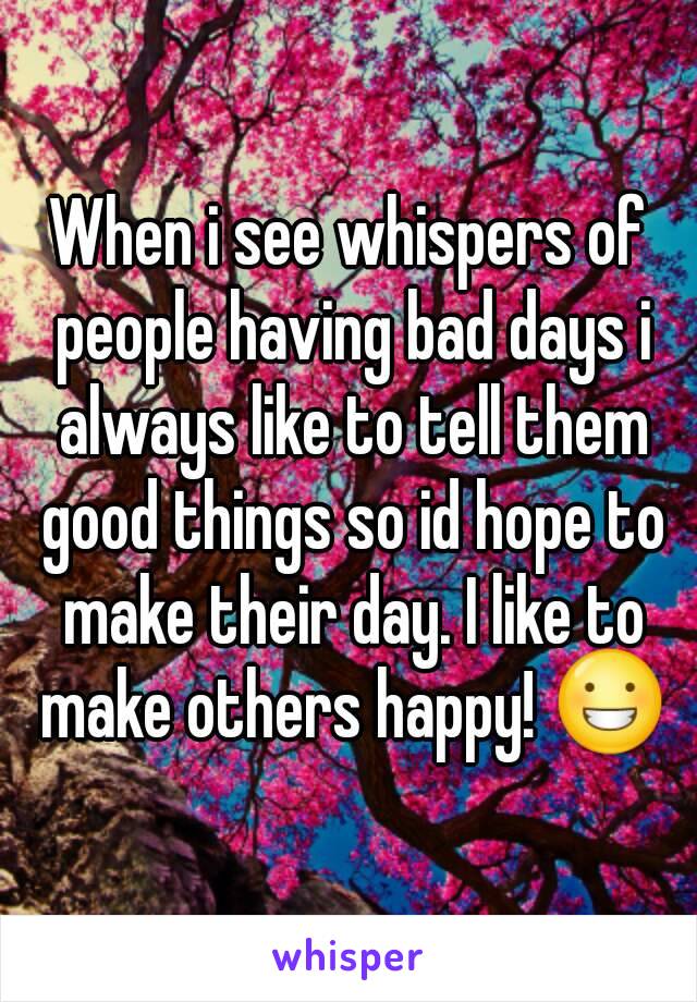 When i see whispers of people having bad days i always like to tell them good things so id hope to make their day. I like to make others happy! 😀