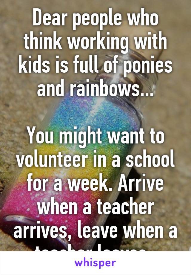 Dear people who think working with kids is full of ponies and rainbows...

You might want to volunteer in a school for a week. Arrive when a teacher arrives, leave when a teacher leaves..