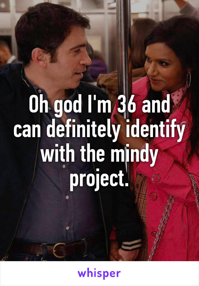 Oh god I'm 36 and can definitely identify with the mindy project.