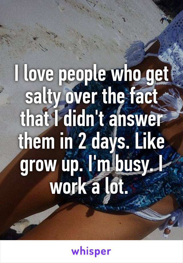 I love people who get salty over the fact that I didn't answer them in 2 days. Like grow up. I'm busy. I work a lot. 