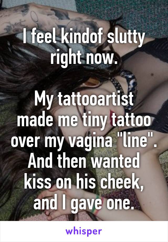 I feel kindof slutty right now.

My tattooartist made me tiny tattoo over my vagina "line".
And then wanted kiss on his cheek, and I gave one.