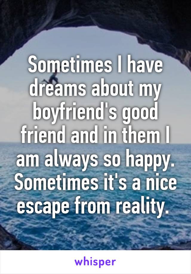 Sometimes I have dreams about my boyfriend's good friend and in them I am always so happy. Sometimes it's a nice escape from reality. 