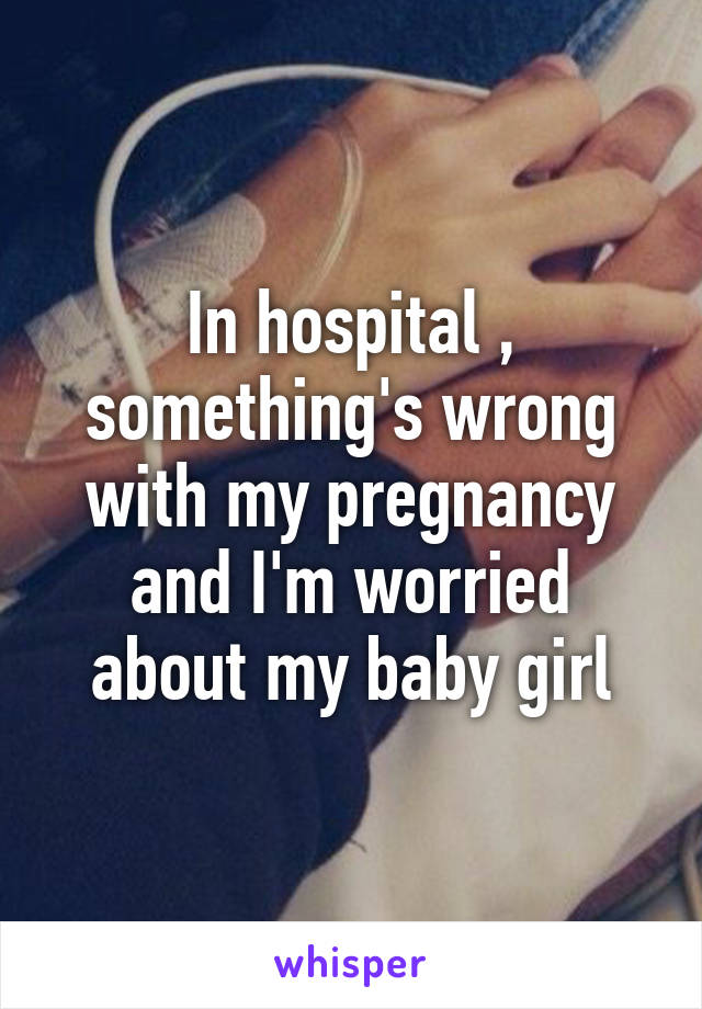 In hospital , something's wrong with my pregnancy and I'm worried about my baby girl