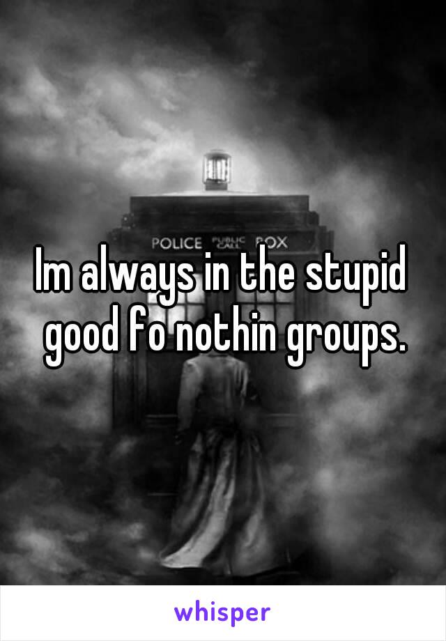 Im always in the stupid good fo nothin groups.