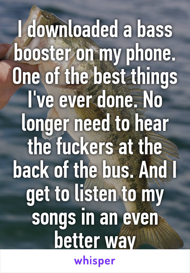 I downloaded a bass booster on my phone. One of the best things I've ever done. No longer need to hear the fuckers at the back of the bus. And I get to listen to my songs in an even better way