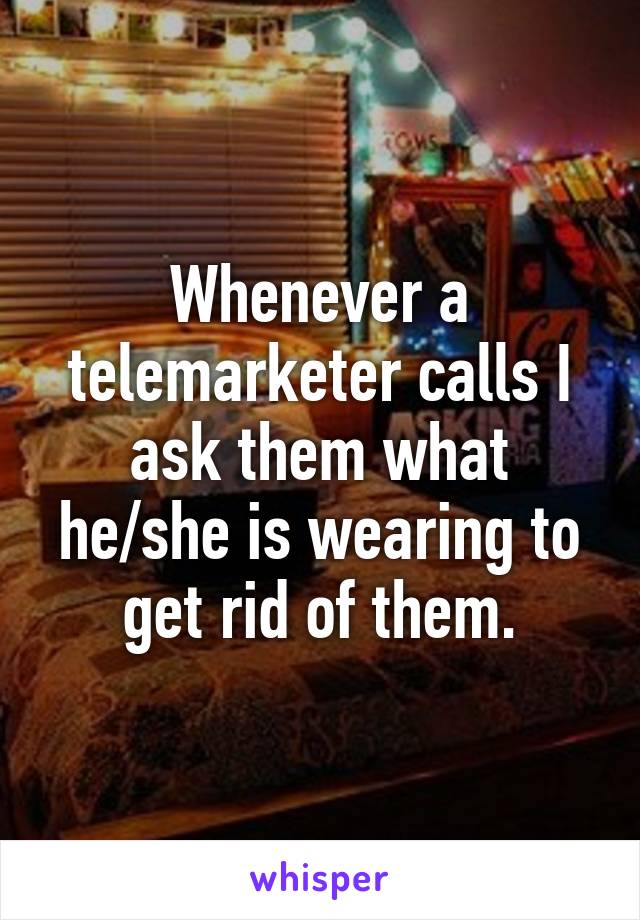 Whenever a telemarketer calls I ask them what he/she is wearing to get rid of them.