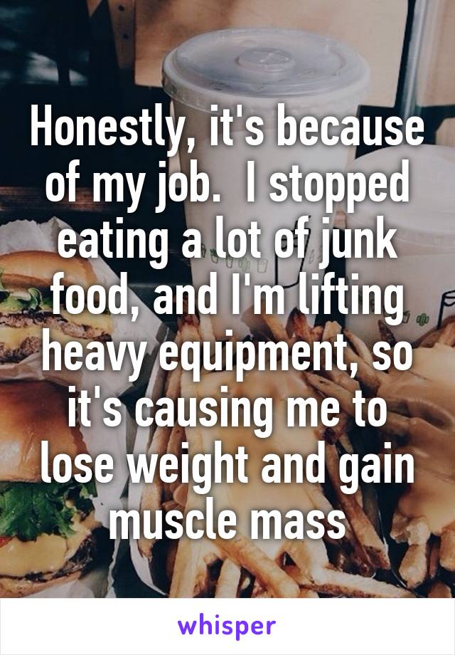 Honestly, it's because of my job.  I stopped eating a lot of junk food, and I'm lifting heavy equipment, so it's causing me to lose weight and gain muscle mass