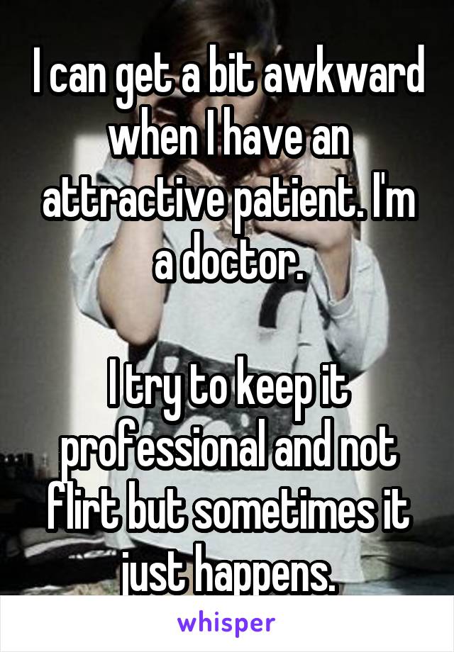 I can get a bit awkward when I have an attractive patient. I'm a doctor.

I try to keep it professional and not flirt but sometimes it just happens.