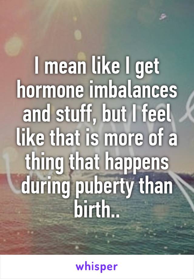 I mean like I get hormone imbalances and stuff, but I feel like that is more of a thing that happens during puberty than birth..