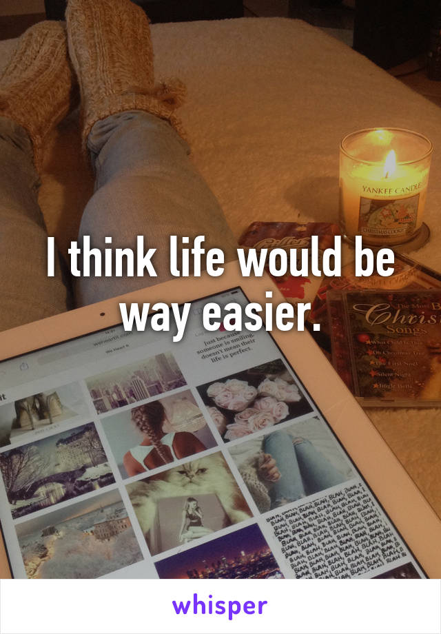 I think life would be way easier.
