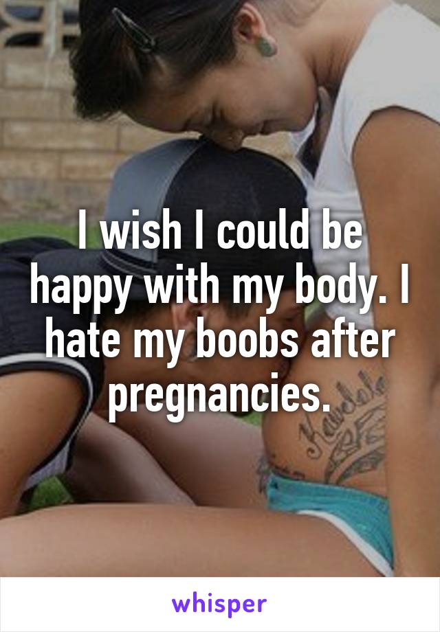 I wish I could be happy with my body. I hate my boobs after pregnancies.