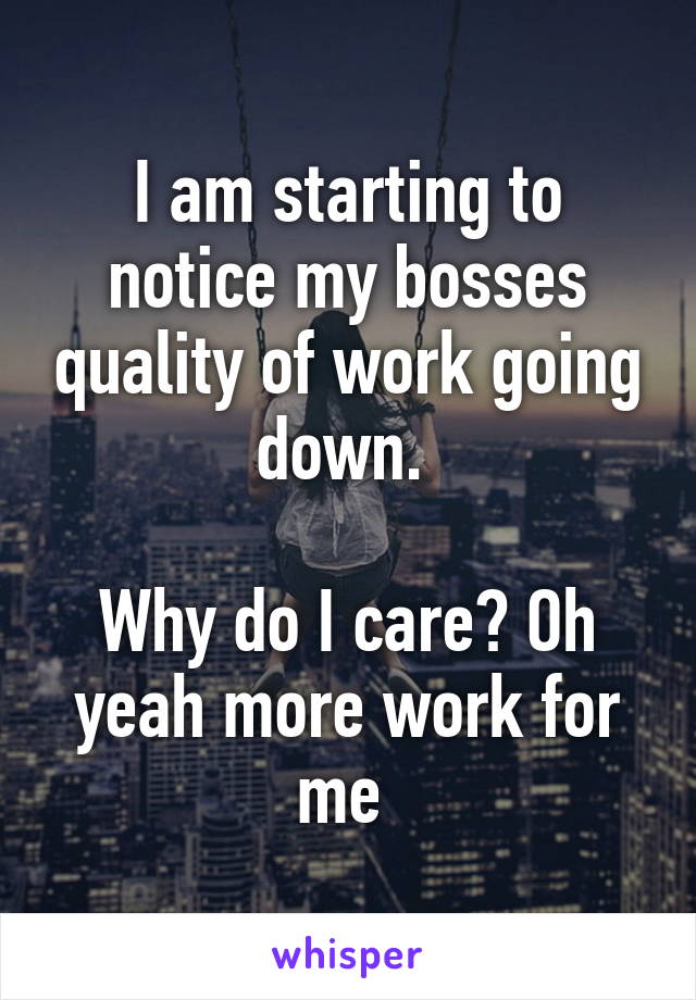 I am starting to notice my bosses quality of work going down. 

Why do I care? Oh yeah more work for me 