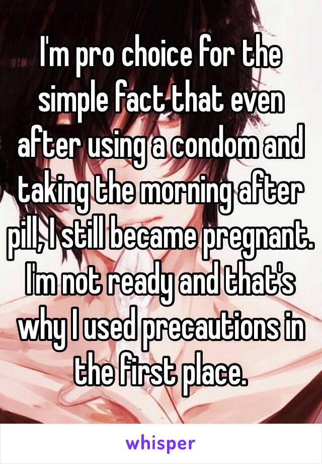 I'm pro choice for the simple fact that even after using a condom and taking the morning after pill, I still became pregnant. I'm not ready and that's why I used precautions in the first place.