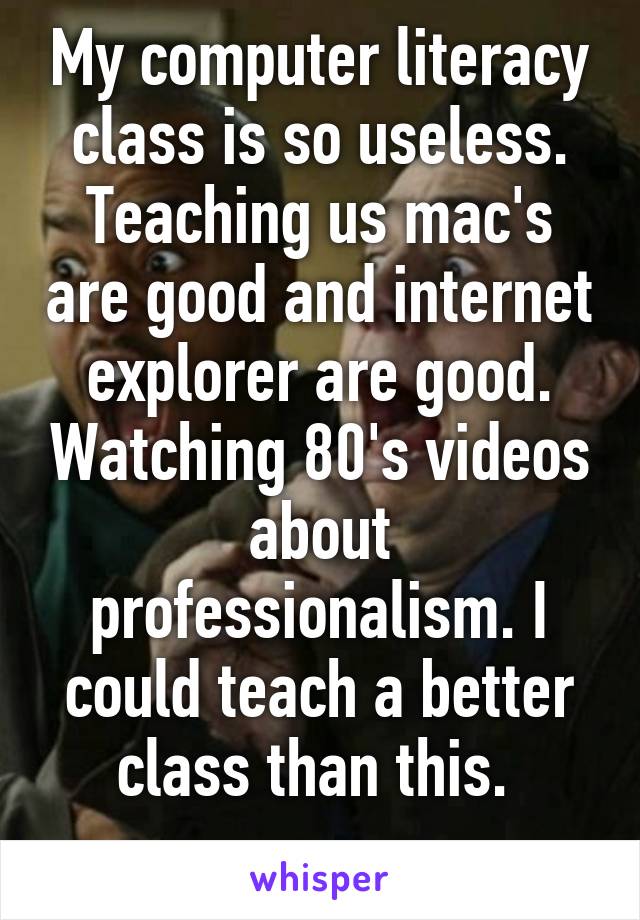 My computer literacy class is so useless. Teaching us mac's are good and internet explorer are good. Watching 80's videos about professionalism. I could teach a better class than this. 
