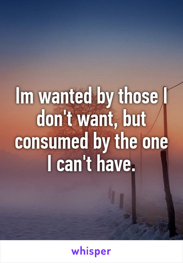 Im wanted by those I don't want, but consumed by the one I can't have.