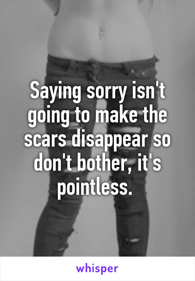 Saying sorry isn't going to make the scars disappear so don't bother, it's pointless. 