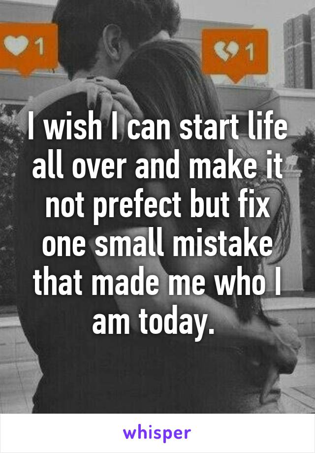 I wish I can start life all over and make it not prefect but fix one small mistake that made me who I am today. 
