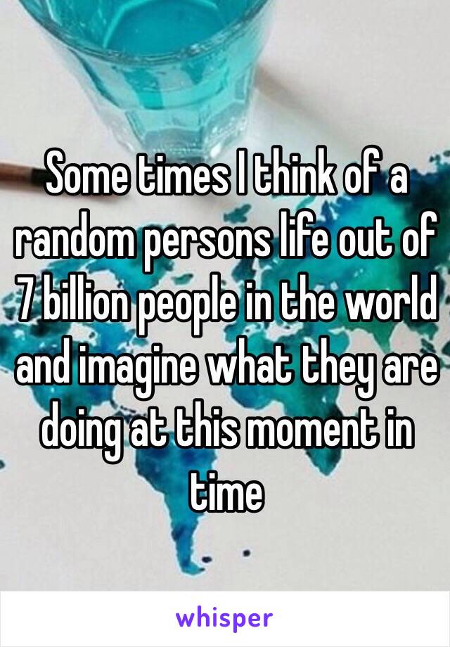Some times I think of a random persons life out of 7 billion people in the world and imagine what they are doing at this moment in time 