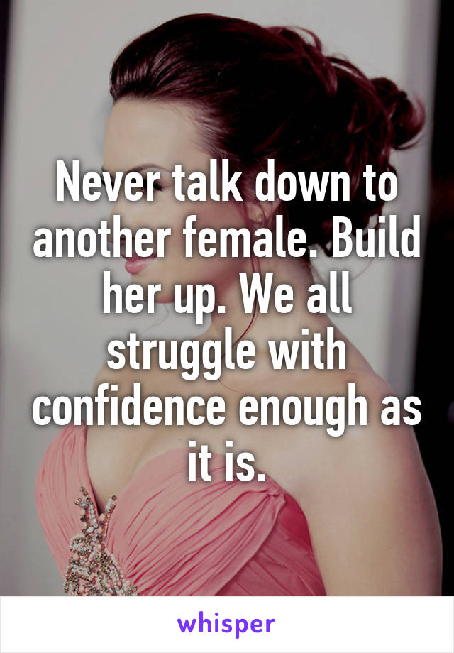 Never talk down to another female. Build her up. We all struggle with confidence enough as it is.