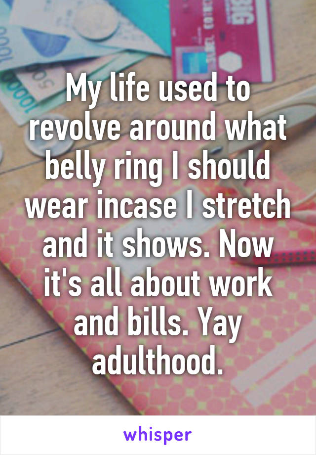 My life used to revolve around what belly ring I should wear incase I stretch and it shows. Now it's all about work and bills. Yay adulthood.