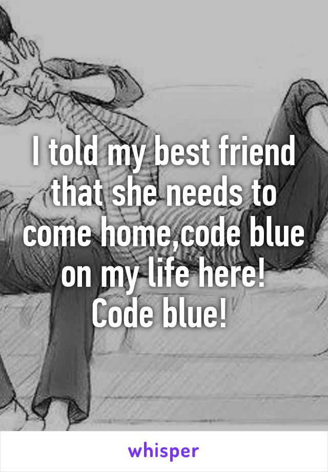 I told my best friend that she needs to come home,code blue on my life here!
Code blue! 