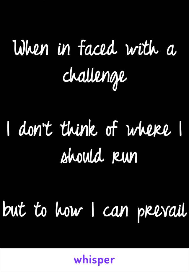 When in faced with a challenge 

I don't think of where I should run

but to how I can prevail