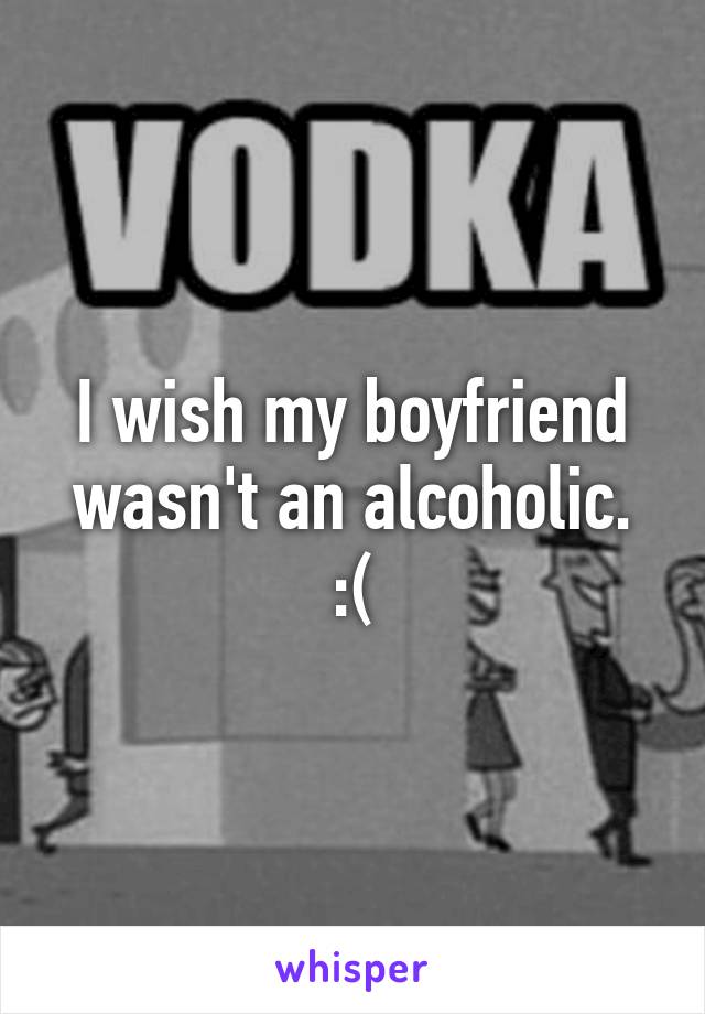 I wish my boyfriend wasn't an alcoholic. :(