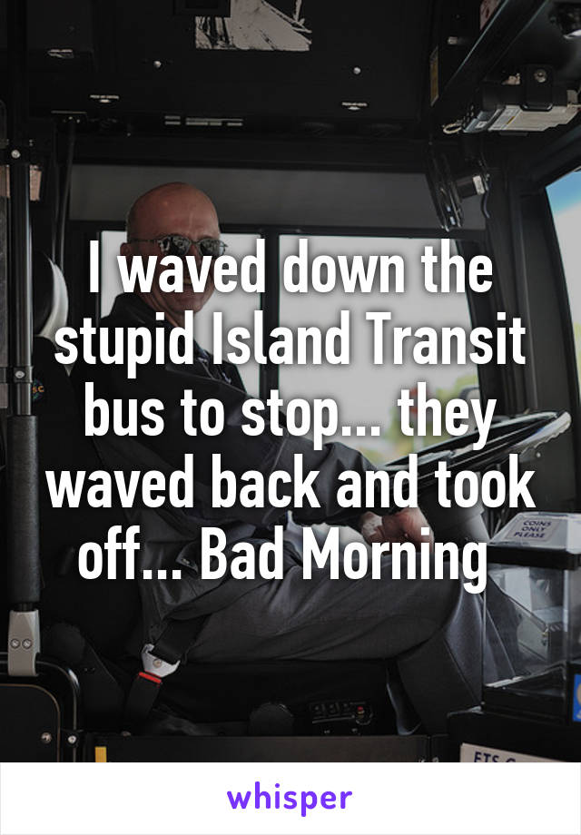 I waved down the stupid Island Transit bus to stop... they waved back and took off... Bad Morning 