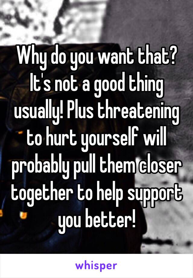 Why do you want that? It's not a good thing usually! Plus threatening to hurt yourself will probably pull them closer together to help support you better!