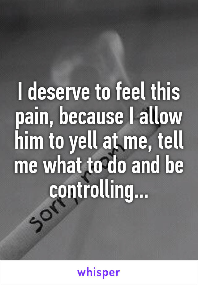 I deserve to feel this pain, because I allow him to yell at me, tell me what to do and be controlling...