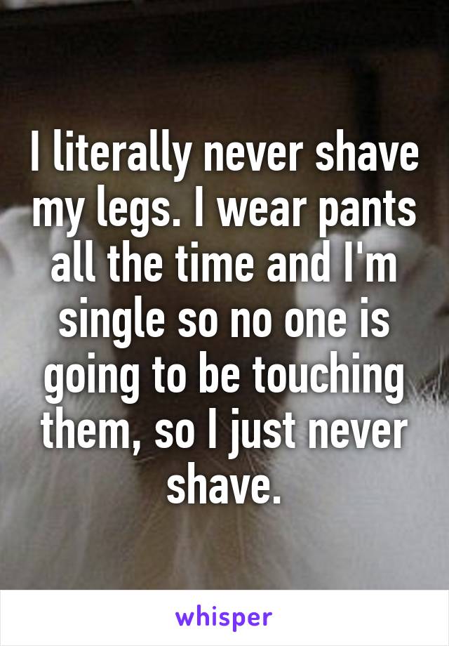 I literally never shave my legs. I wear pants all the time and I'm single so no one is going to be touching them, so I just never shave.