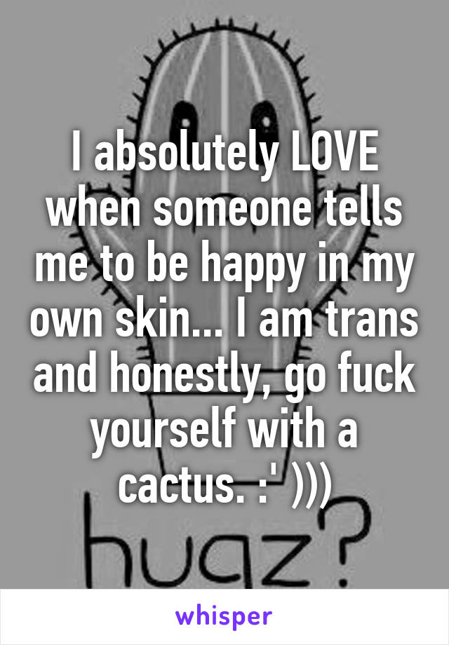 I absolutely LOVE when someone tells me to be happy in my own skin... I am trans and honestly, go fuck yourself with a cactus. :' )))