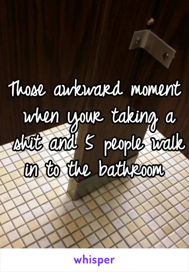 Those awkward moment when your taking a shit and 5 people walk in to the bathroom 