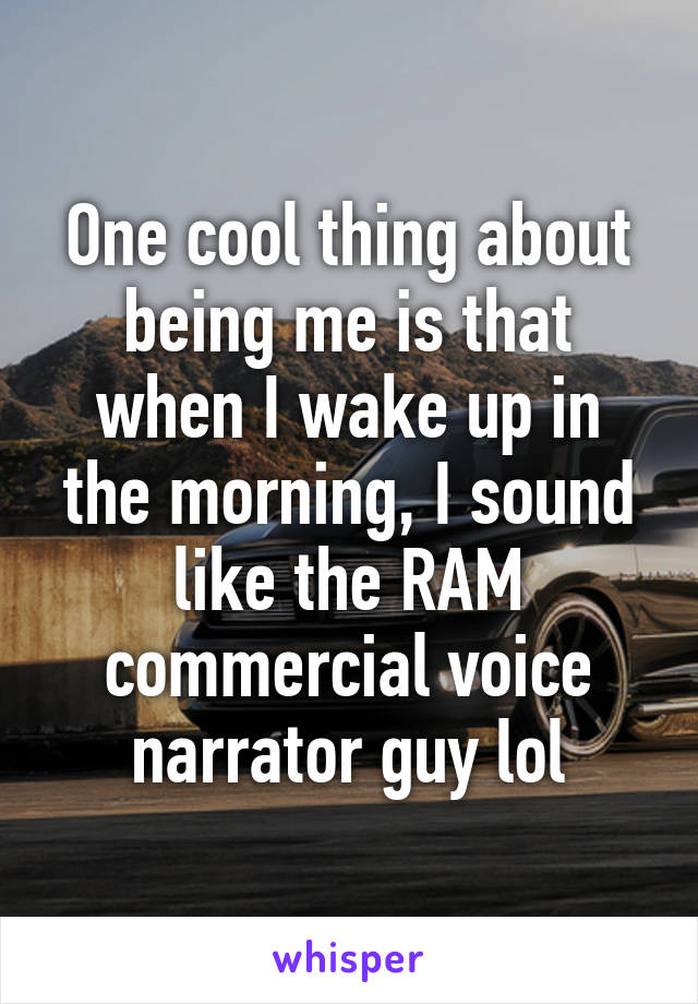 One cool thing about being me is that when I wake up in the morning, I sound like the RAM commercial voice narrator guy lol