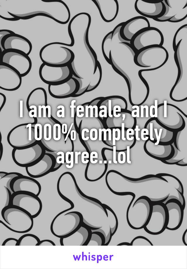 I am a female, and I 1000% completely agree...lol